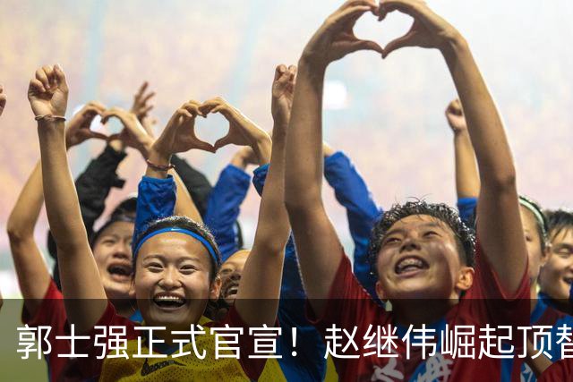 郭士强正式官宣！赵继伟崛起顶替赵睿，将率队征战世预赛